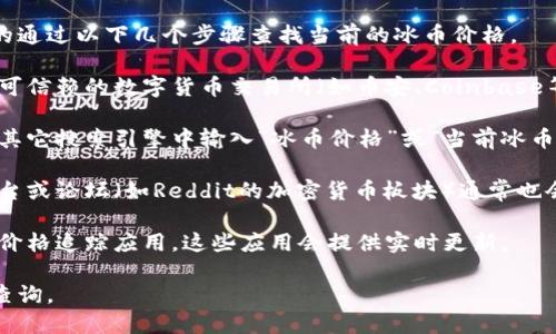 未能提供特定的实时信息。但你可以轻松的通过以下几个步骤查找当前的冰币价格。

1. **查看交易所或数字货币平台**：访问可信赖的数字货币交易所（如币安、Coinbase等），他们通常会提供实时的货币价格。

2. **使用搜索引擎**：在Google或者任何其它搜索引擎中输入“冰币价格”或“当前冰币价格”，结果通常会显示当前的市场价格。

3. **社交媒体和论坛**：一些社交媒体平台或论坛（如Reddit的加密货币板块）通常也会有关于特定加密货币价格的讨论和分享。

4. **价格追踪应用**：下载一些加密货币价格追踪应用，这些应用会提供实时更新。

如需获取最新信息，请使用上述方法进行查询。