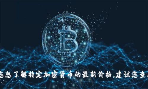 抱歉，我无法提供实时的财务数据或具体的加密货币价格信息。如果您想了解特定加密货币的最新价格，建议您查看加密货币交易所或金融信息网站如CoinMarketCap、CoinGecko等。