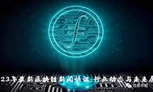 2023年最新区块链新闻快讯:行业动态与未来展望