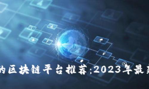 国内正规的区块链平台推荐：2023年最新最全指南